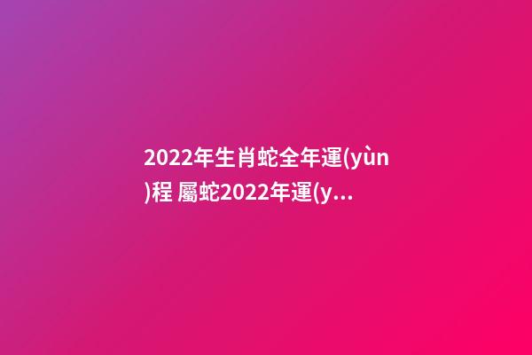 2022年生肖蛇全年運(yùn)程 屬蛇2022年運(yùn)勢(shì)詳解，蛇年2022年運(yùn)勢(shì)及運(yùn)程